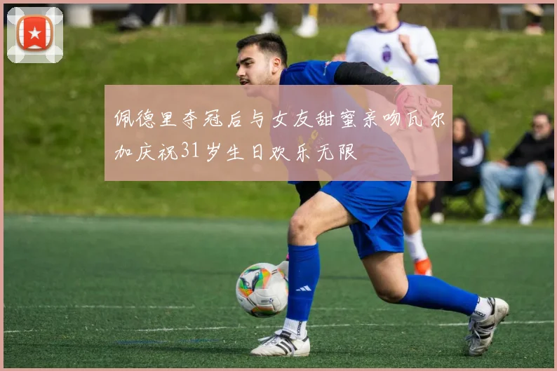 佩德里夺冠后与女友甜蜜亲吻瓦尔加庆祝31岁生日欢乐无限
