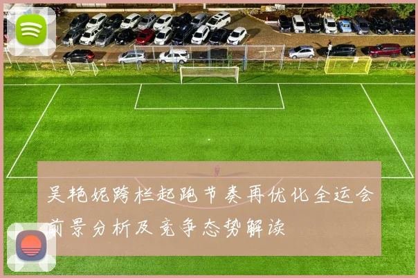 吴艳妮跨栏起跑节奏再优化全运会前景分析及竞争态势解读