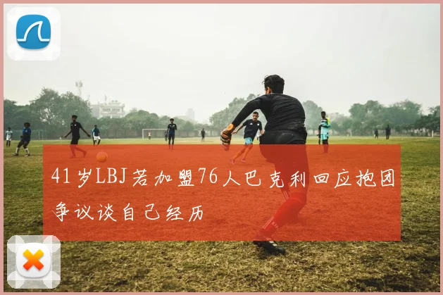 41岁LBJ若加盟76人巴克利回应抱团争议谈自己经历