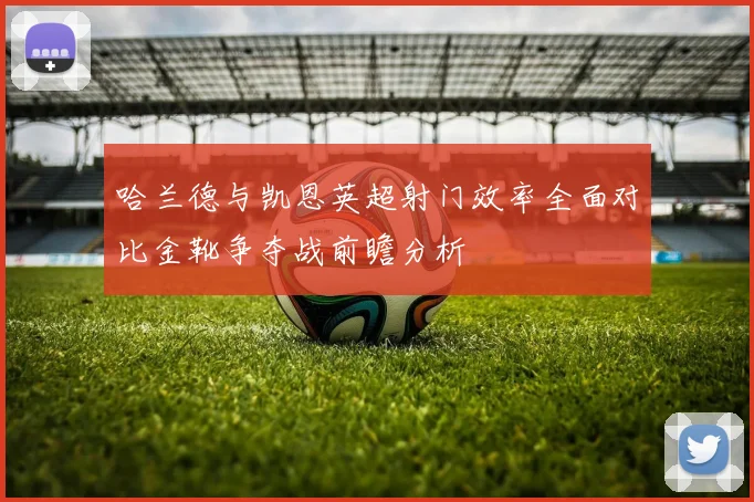 哈兰德与凯恩英超射门效率全面对比金靴争夺战前瞻分析