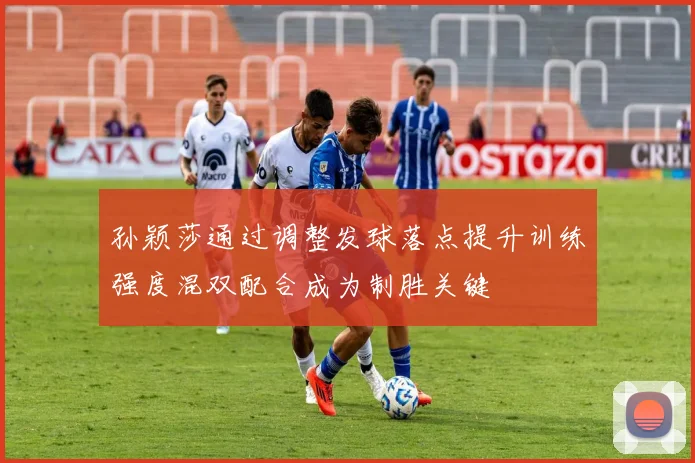 孙颖莎通过调整发球落点提升训练强度混双配合成为制胜关键