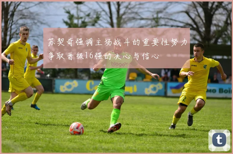 苏契奇强调主场战斗的重要性努力争取晋级16强的决心与信心