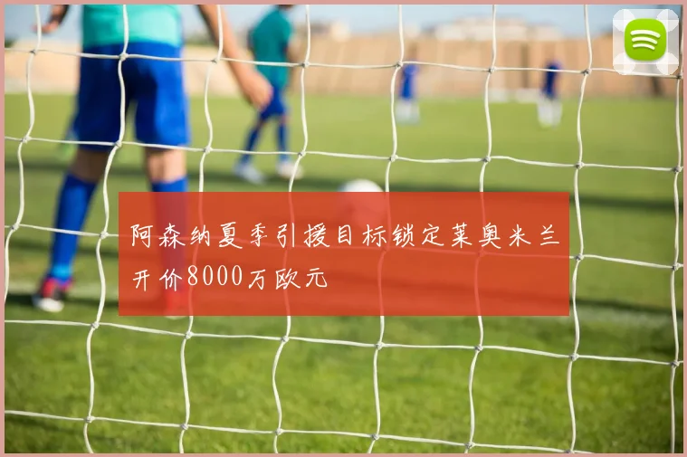 阿森纳夏季引援目标锁定莱奥米兰开价8000万欧元