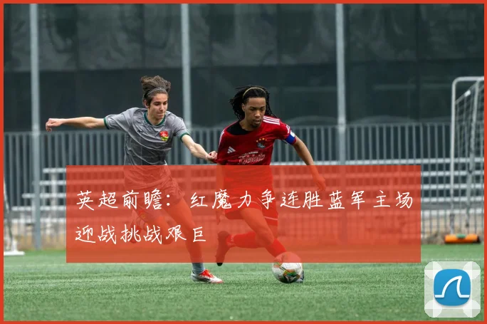 英超前瞻：红魔力争连胜蓝军主场迎战挑战艰巨