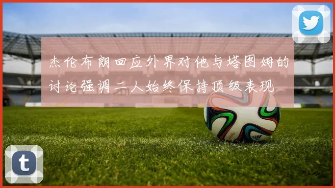 杰伦布朗回应外界对他与塔图姆的讨论强调二人始终保持顶级表现