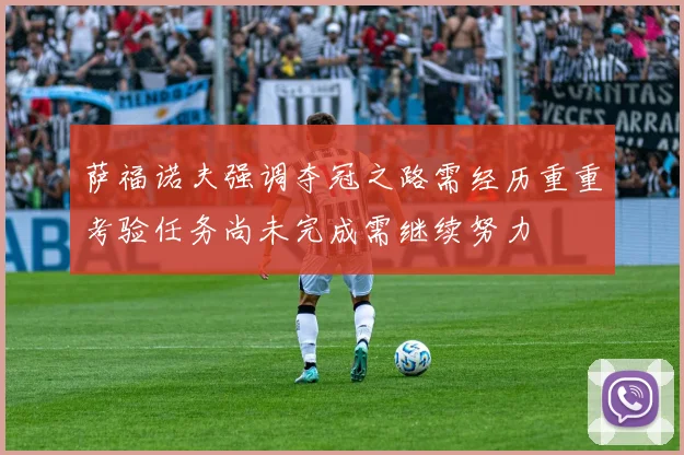萨福诺夫强调夺冠之路需经历重重考验任务尚未完成需继续努力