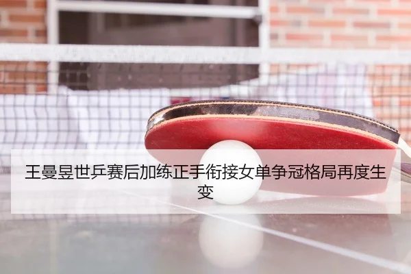 王曼昱世乒赛后加练正手衔接女单争冠格局再度生变