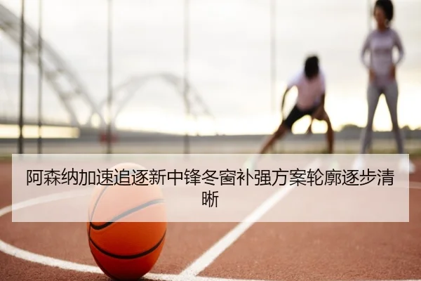 阿森纳加速追逐新中锋冬窗补强方案轮廓逐步清晰