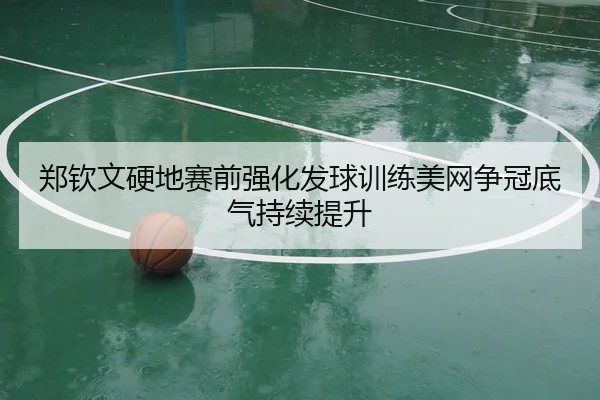 郑钦文硬地赛前强化发球训练美网争冠底气持续提升